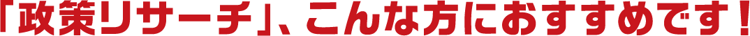 「政策リサーチ」、こんな方におすすめです!